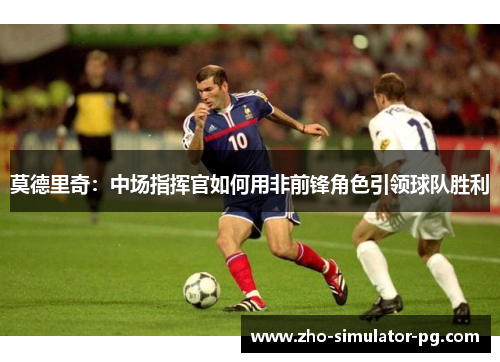 莫德里奇:中场指挥官如何用非前锋角色引领球队胜利 莫德里奇:中场指挥官如何用非前锋角色引领球队胜利
