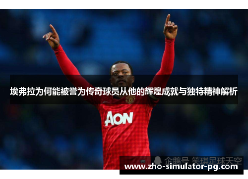 埃弗拉为何能被誉为传奇球员从他的辉煌成就与独特精神解析