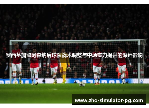 罗西基加盟阿森纳后球队战术调整与中场实力提升的深远影响