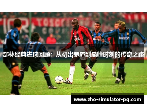 郜林经典进球回顾：从初出茅庐到巅峰时刻的传奇之路