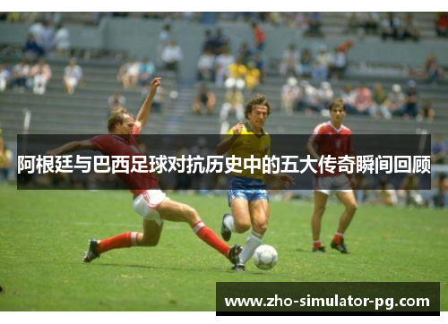 阿根廷与巴西足球对抗历史中的五大传奇瞬间回顾 阿根廷与巴西足球对抗历史中的五大传奇瞬间回顾