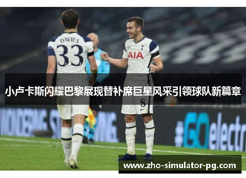 小卢卡斯闪耀巴黎展现替补席巨星风采引领球队新篇章 小卢卡斯闪耀巴黎展现替补席巨星风采引领球队新篇章