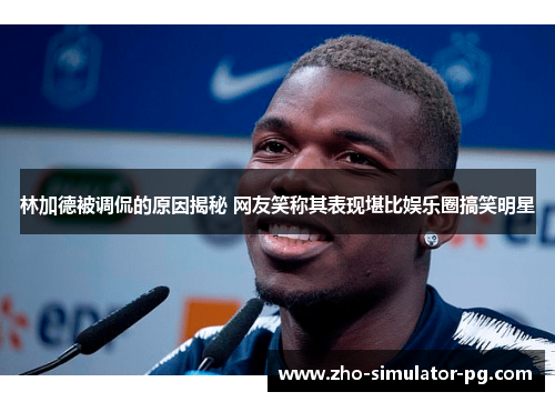 林加德被调侃的原因揭秘 网友笑称其表现堪比娱乐圈搞笑明星