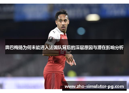 奥巴梅扬为何未能进入法国队背后的深层原因与潜在影响分析 奥巴梅扬为何未能进入法国队背后的深层原因与潜在影响分析