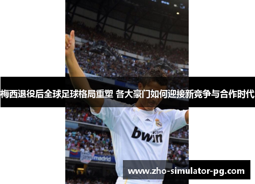 梅西退役后全球足球格局重塑 各大豪门如何迎接新竞争与合作时代